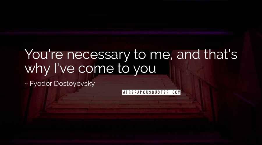 Fyodor Dostoyevsky Quotes: You're necessary to me, and that's why I've come to you