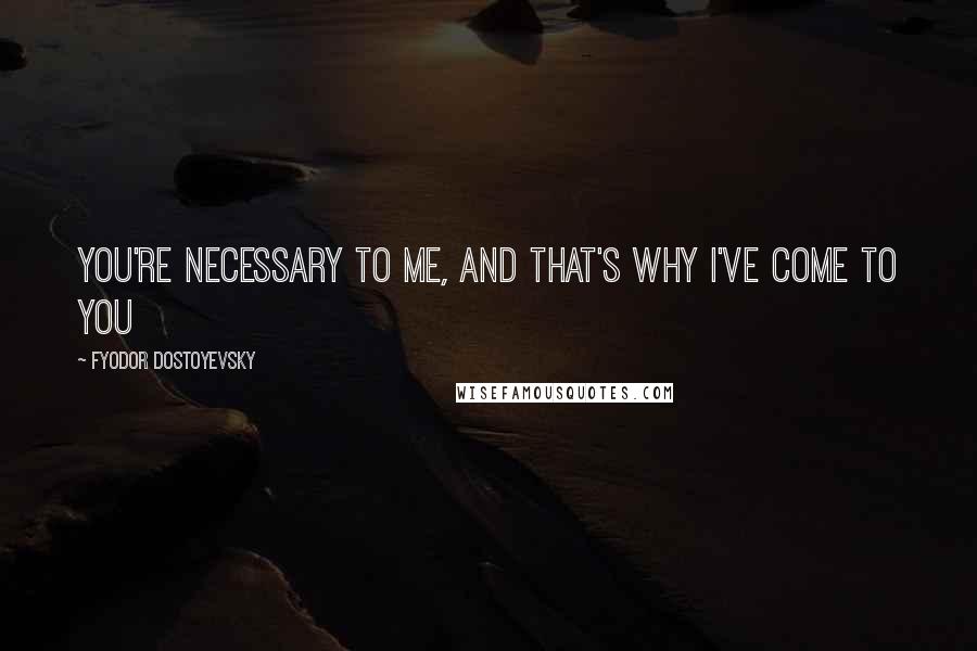 Fyodor Dostoyevsky Quotes: You're necessary to me, and that's why I've come to you