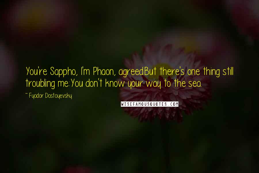 Fyodor Dostoyevsky Quotes: You're Sappho, I'm Phaon, agreed.But there's one thing still troubling me:You don't know your way to the sea.