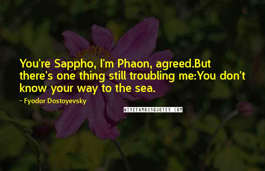 Fyodor Dostoyevsky Quotes: You're Sappho, I'm Phaon, agreed.But there's one thing still troubling me:You don't know your way to the sea.