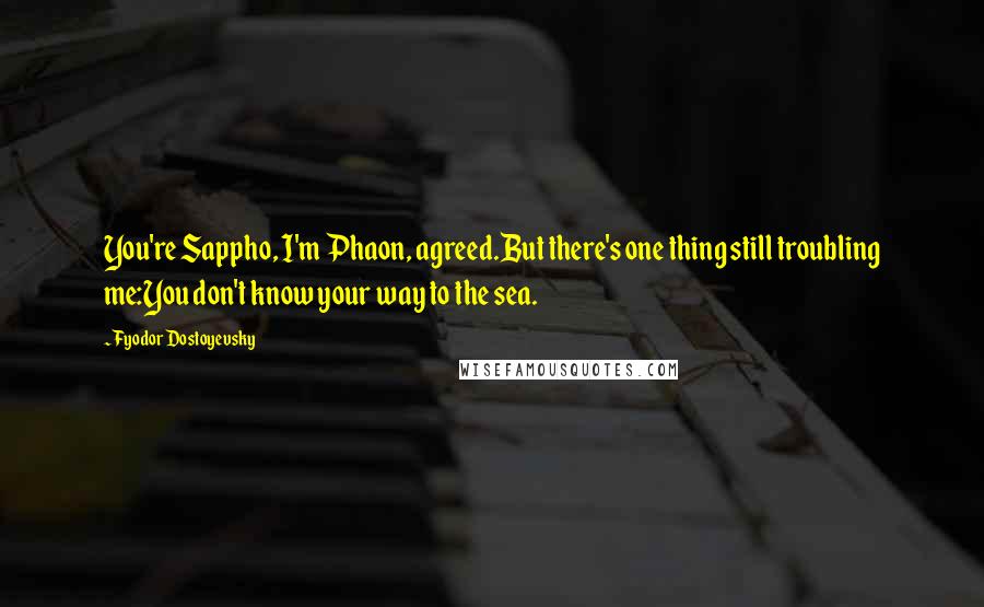 Fyodor Dostoyevsky Quotes: You're Sappho, I'm Phaon, agreed.But there's one thing still troubling me:You don't know your way to the sea.