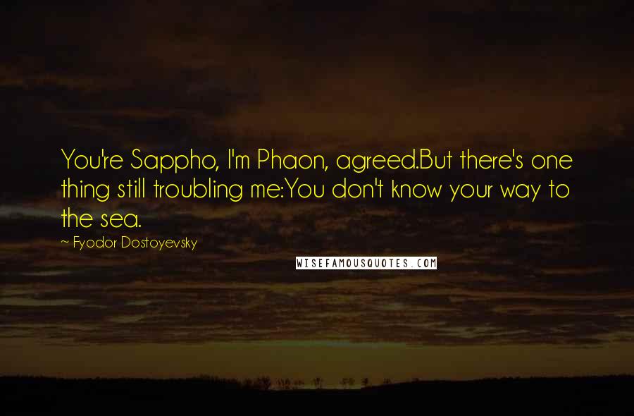 Fyodor Dostoyevsky Quotes: You're Sappho, I'm Phaon, agreed.But there's one thing still troubling me:You don't know your way to the sea.