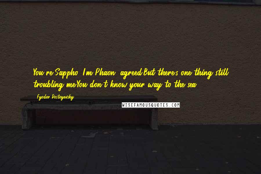 Fyodor Dostoyevsky Quotes: You're Sappho, I'm Phaon, agreed.But there's one thing still troubling me:You don't know your way to the sea.