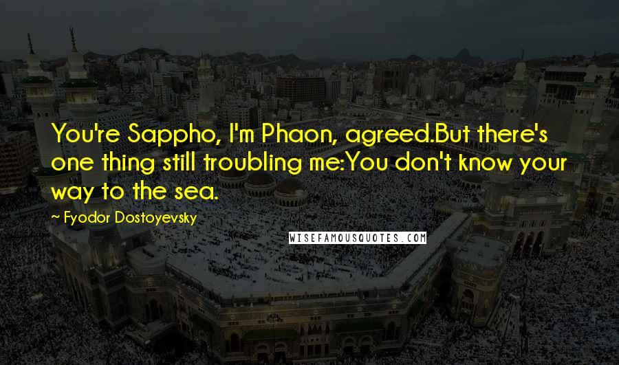 Fyodor Dostoyevsky Quotes: You're Sappho, I'm Phaon, agreed.But there's one thing still troubling me:You don't know your way to the sea.