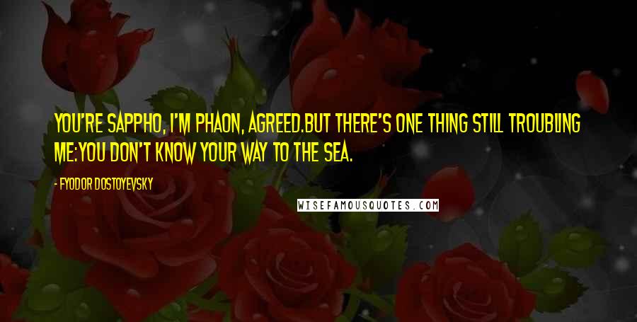 Fyodor Dostoyevsky Quotes: You're Sappho, I'm Phaon, agreed.But there's one thing still troubling me:You don't know your way to the sea.