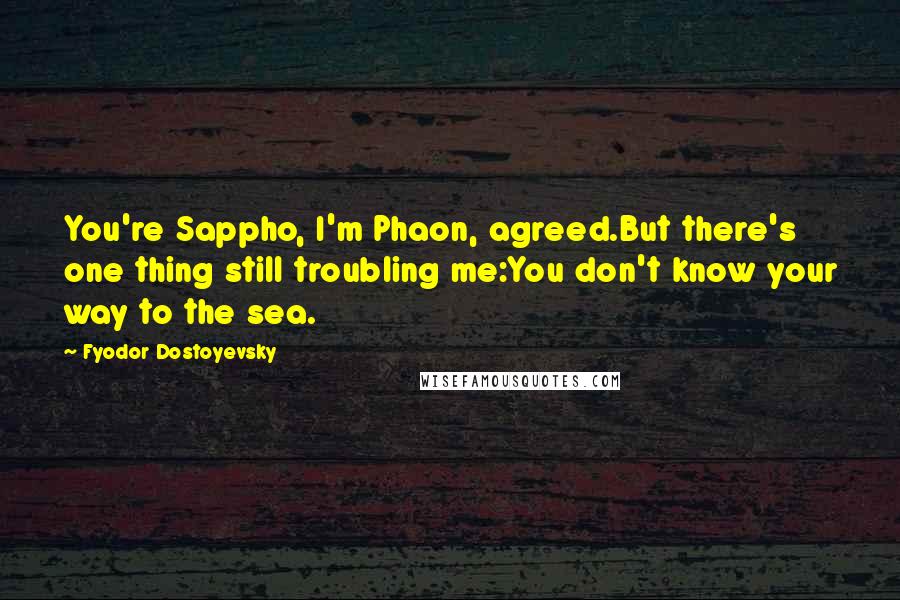 Fyodor Dostoyevsky Quotes: You're Sappho, I'm Phaon, agreed.But there's one thing still troubling me:You don't know your way to the sea.