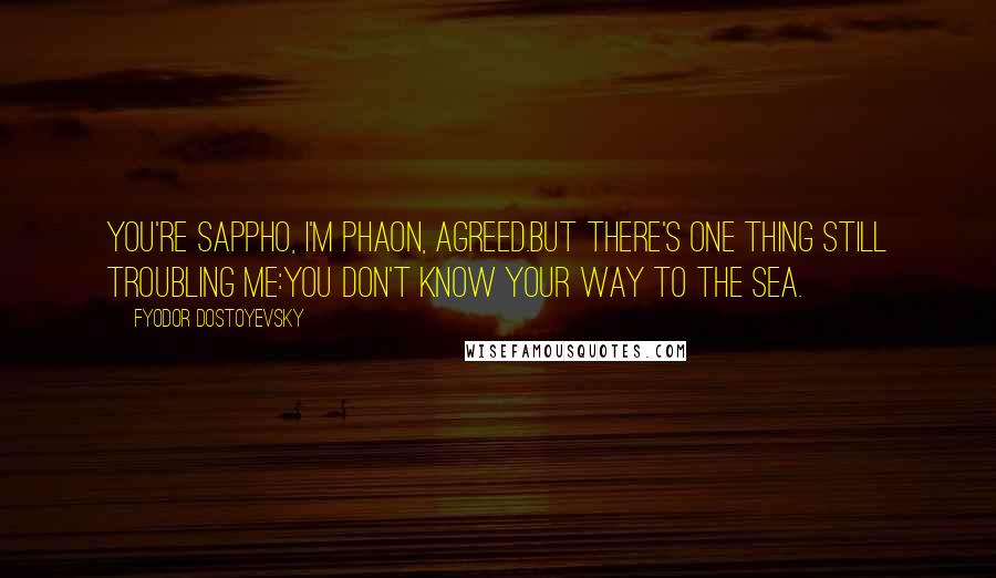 Fyodor Dostoyevsky Quotes: You're Sappho, I'm Phaon, agreed.But there's one thing still troubling me:You don't know your way to the sea.