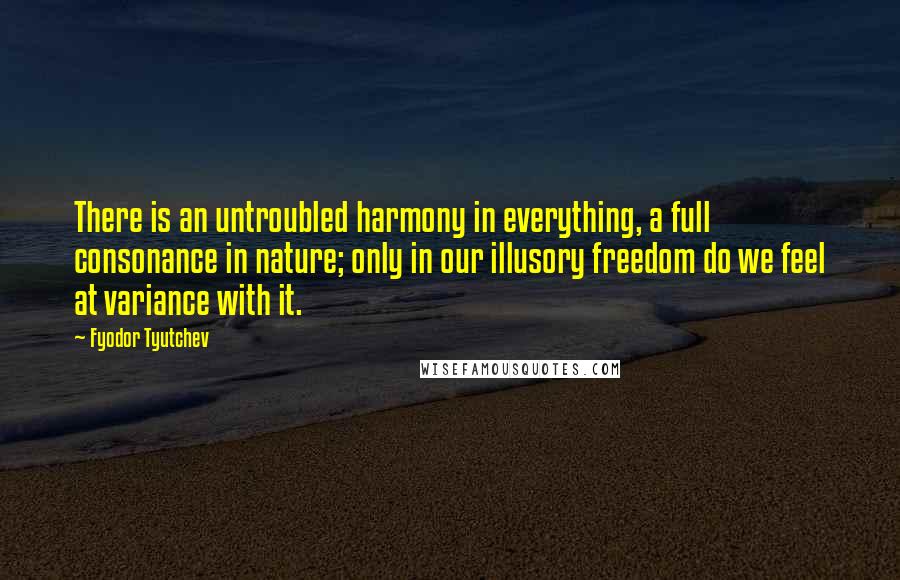 Fyodor Tyutchev Quotes: There is an untroubled harmony in everything, a full consonance in nature; only in our illusory freedom do we feel at variance with it.