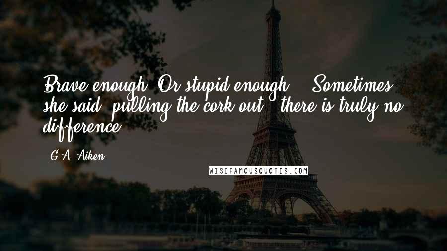 G.A. Aiken Quotes: Brave enough? Or stupid enough?" "Sometimes," she said, pulling the cork out, "there is truly no difference.