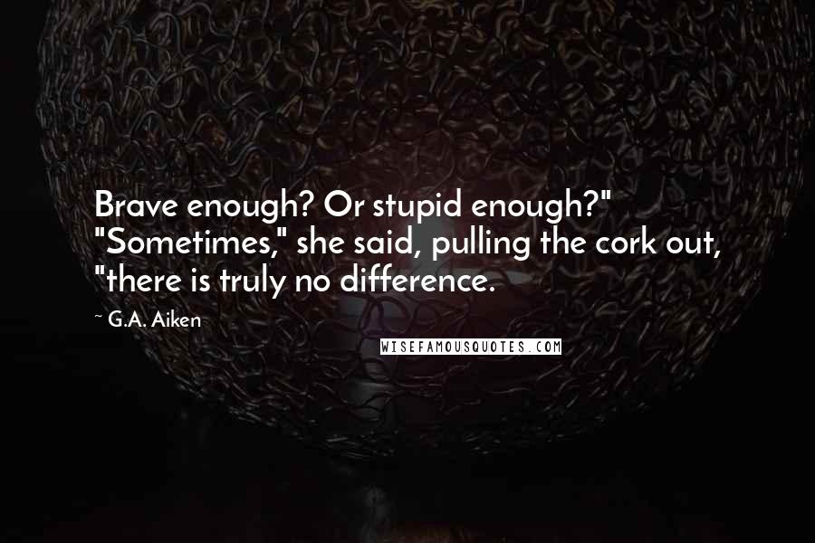 G.A. Aiken Quotes: Brave enough? Or stupid enough?" "Sometimes," she said, pulling the cork out, "there is truly no difference.