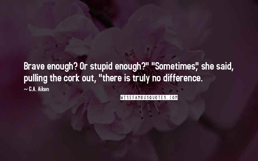 G.A. Aiken Quotes: Brave enough? Or stupid enough?" "Sometimes," she said, pulling the cork out, "there is truly no difference.