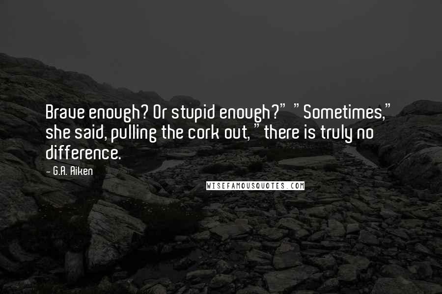 G.A. Aiken Quotes: Brave enough? Or stupid enough?" "Sometimes," she said, pulling the cork out, "there is truly no difference.