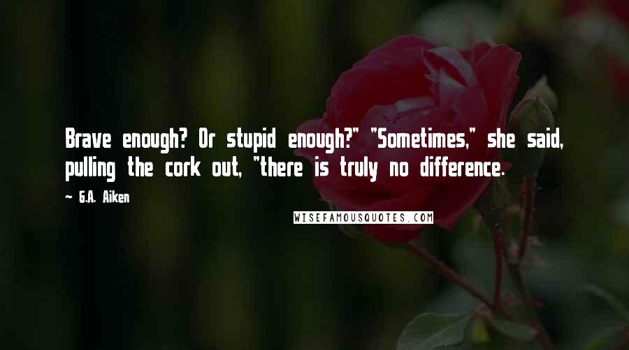 G.A. Aiken Quotes: Brave enough? Or stupid enough?" "Sometimes," she said, pulling the cork out, "there is truly no difference.