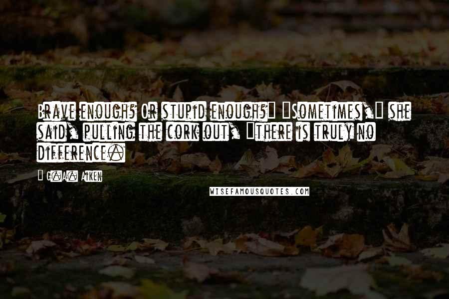 G.A. Aiken Quotes: Brave enough? Or stupid enough?" "Sometimes," she said, pulling the cork out, "there is truly no difference.