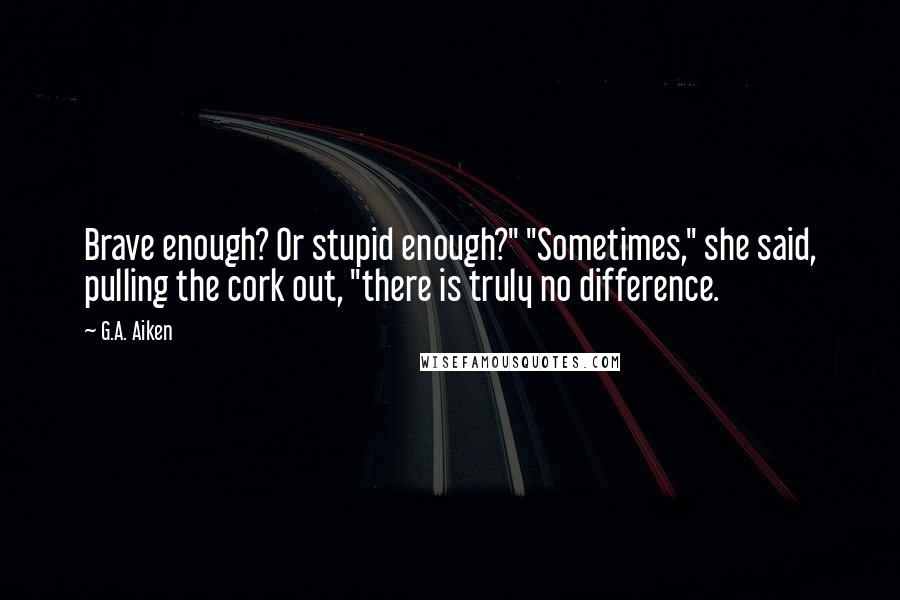 G.A. Aiken Quotes: Brave enough? Or stupid enough?" "Sometimes," she said, pulling the cork out, "there is truly no difference.