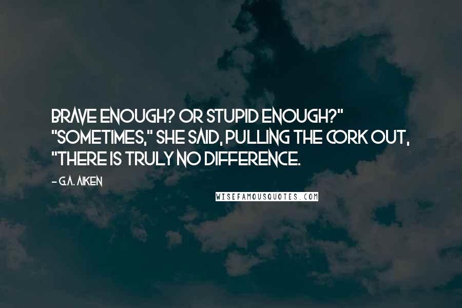 G.A. Aiken Quotes: Brave enough? Or stupid enough?" "Sometimes," she said, pulling the cork out, "there is truly no difference.