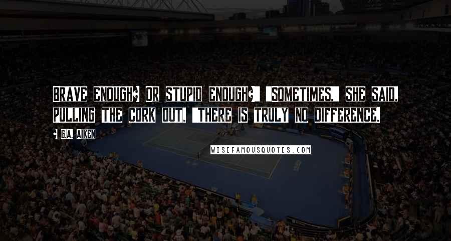 G.A. Aiken Quotes: Brave enough? Or stupid enough?" "Sometimes," she said, pulling the cork out, "there is truly no difference.