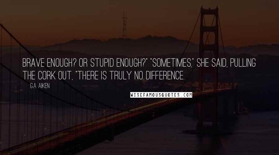 G.A. Aiken Quotes: Brave enough? Or stupid enough?" "Sometimes," she said, pulling the cork out, "there is truly no difference.