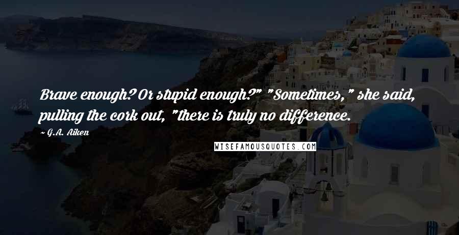 G.A. Aiken Quotes: Brave enough? Or stupid enough?" "Sometimes," she said, pulling the cork out, "there is truly no difference.