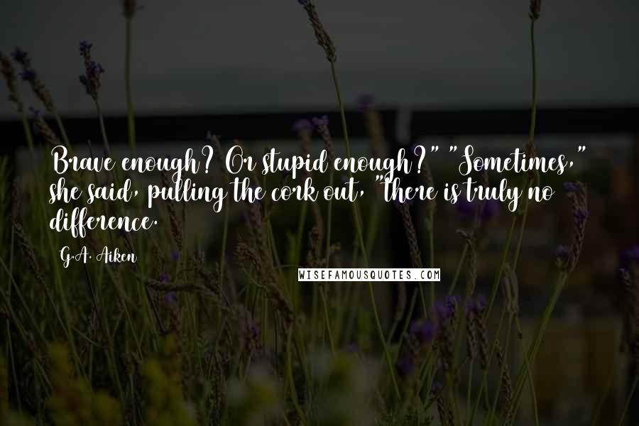 G.A. Aiken Quotes: Brave enough? Or stupid enough?" "Sometimes," she said, pulling the cork out, "there is truly no difference.