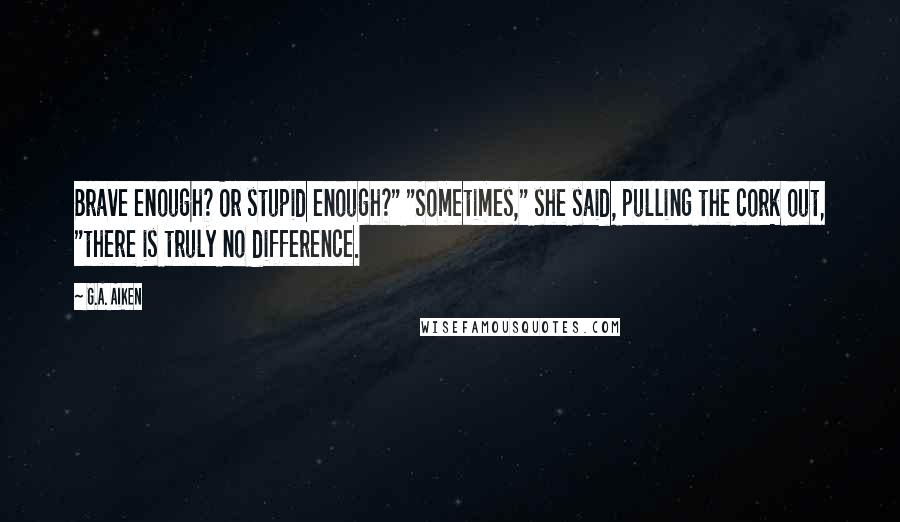 G.A. Aiken Quotes: Brave enough? Or stupid enough?" "Sometimes," she said, pulling the cork out, "there is truly no difference.