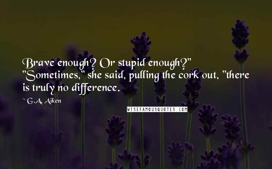 G.A. Aiken Quotes: Brave enough? Or stupid enough?" "Sometimes," she said, pulling the cork out, "there is truly no difference.