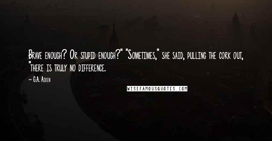 G.A. Aiken Quotes: Brave enough? Or stupid enough?" "Sometimes," she said, pulling the cork out, "there is truly no difference.