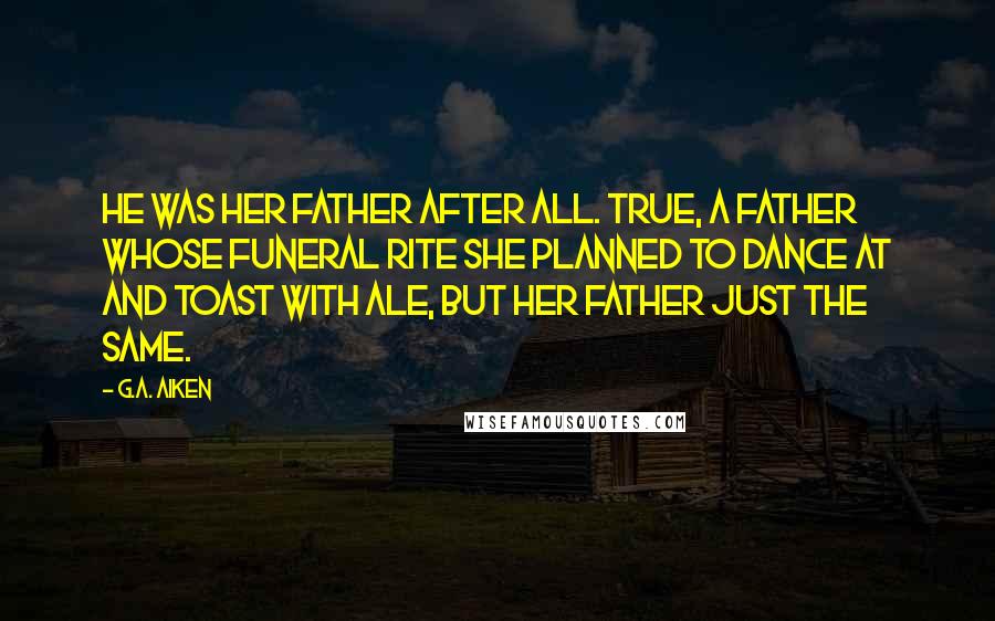 G.A. Aiken Quotes: He was her father after all. True, a father whose funeral rite she planned to dance at and toast with ale, but her father just the same.