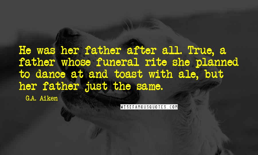 G.A. Aiken Quotes: He was her father after all. True, a father whose funeral rite she planned to dance at and toast with ale, but her father just the same.