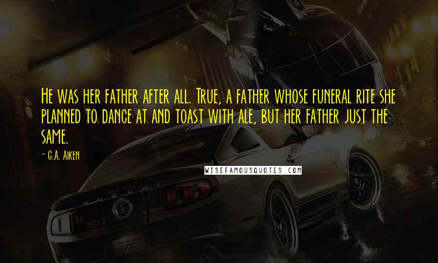 G.A. Aiken Quotes: He was her father after all. True, a father whose funeral rite she planned to dance at and toast with ale, but her father just the same.