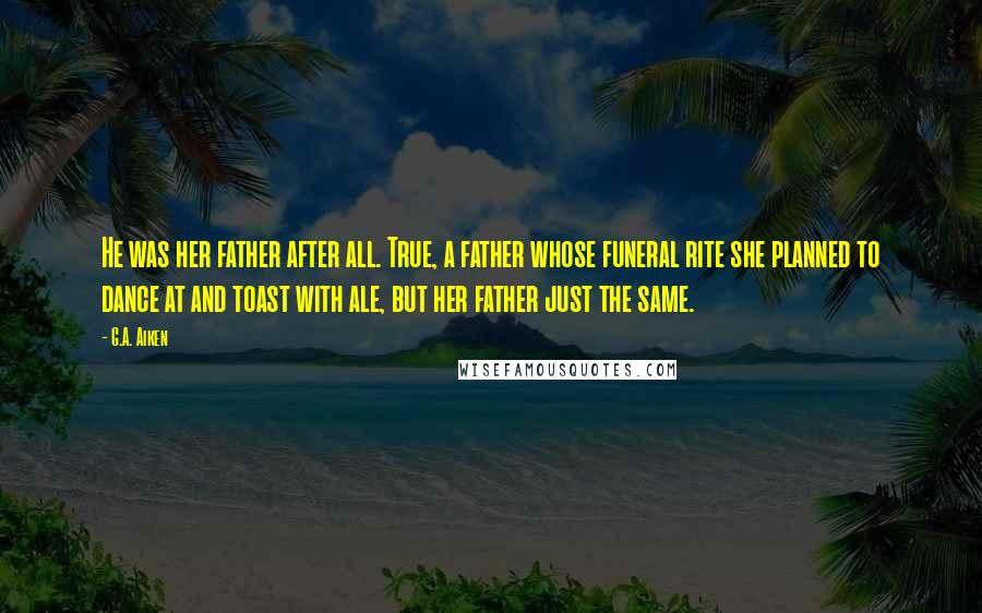 G.A. Aiken Quotes: He was her father after all. True, a father whose funeral rite she planned to dance at and toast with ale, but her father just the same.