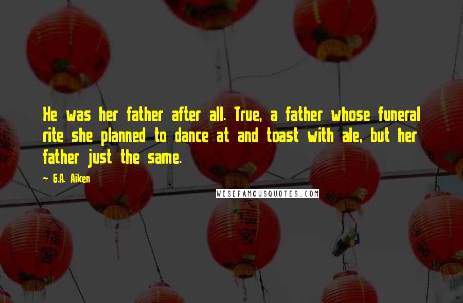 G.A. Aiken Quotes: He was her father after all. True, a father whose funeral rite she planned to dance at and toast with ale, but her father just the same.