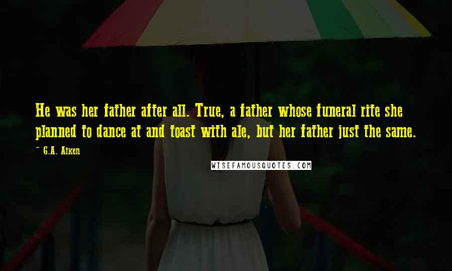 G.A. Aiken Quotes: He was her father after all. True, a father whose funeral rite she planned to dance at and toast with ale, but her father just the same.