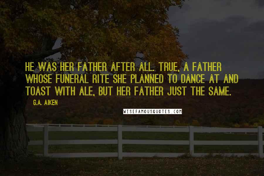 G.A. Aiken Quotes: He was her father after all. True, a father whose funeral rite she planned to dance at and toast with ale, but her father just the same.