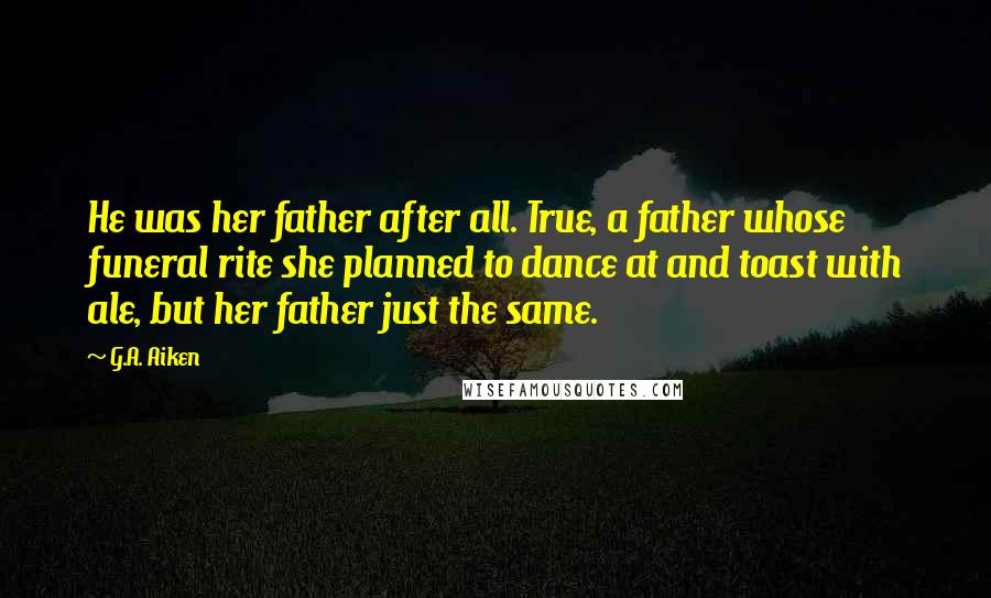 G.A. Aiken Quotes: He was her father after all. True, a father whose funeral rite she planned to dance at and toast with ale, but her father just the same.