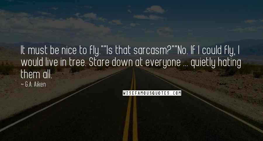 G.A. Aiken Quotes: It must be nice to fly.""Is that sarcasm?""No. If I could fly, I would live in tree. Stare down at everyone ... quietly hating them all.