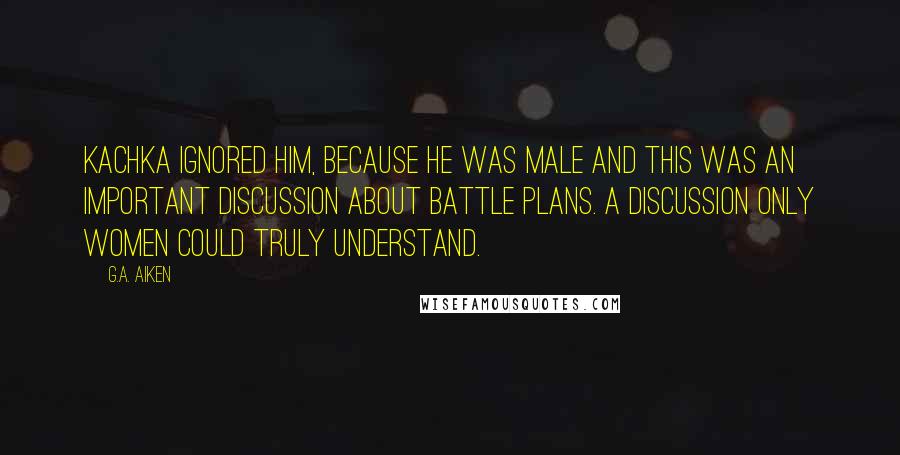 G.A. Aiken Quotes: Kachka ignored him, because he was male and this was an important discussion about battle plans. A discussion only women could truly understand.