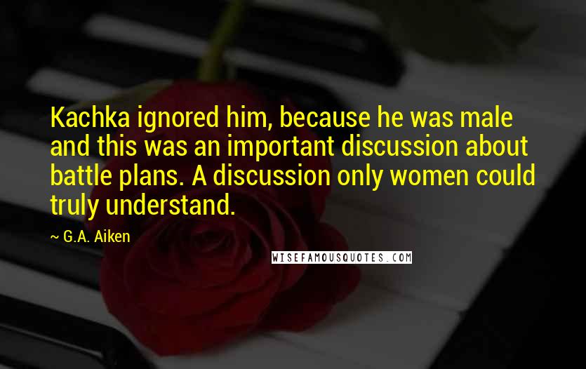 G.A. Aiken Quotes: Kachka ignored him, because he was male and this was an important discussion about battle plans. A discussion only women could truly understand.