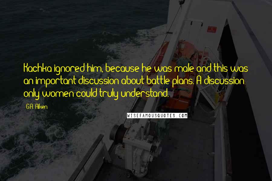 G.A. Aiken Quotes: Kachka ignored him, because he was male and this was an important discussion about battle plans. A discussion only women could truly understand.