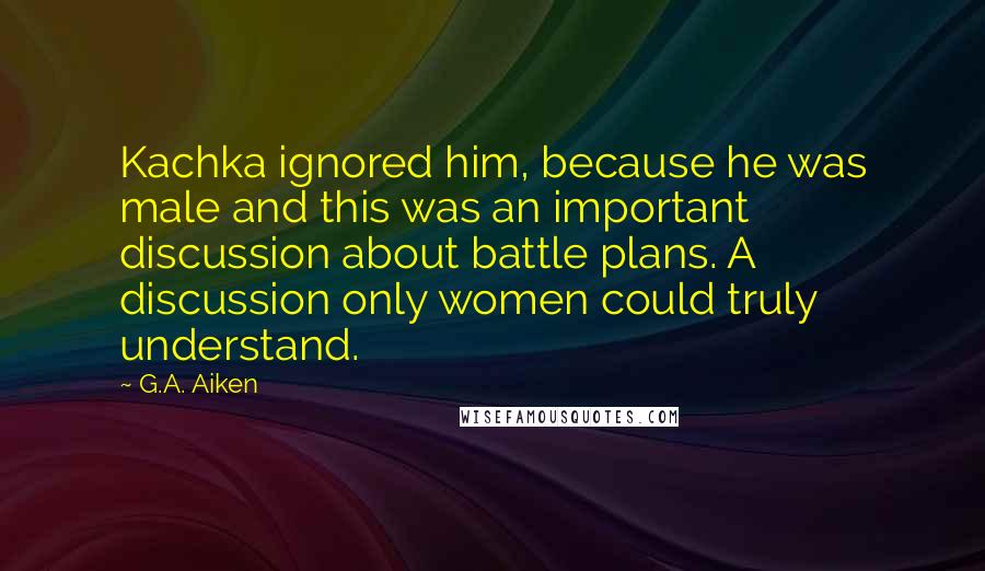 G.A. Aiken Quotes: Kachka ignored him, because he was male and this was an important discussion about battle plans. A discussion only women could truly understand.