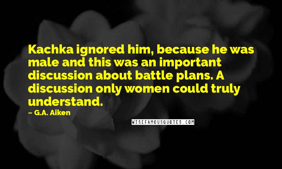 G.A. Aiken Quotes: Kachka ignored him, because he was male and this was an important discussion about battle plans. A discussion only women could truly understand.
