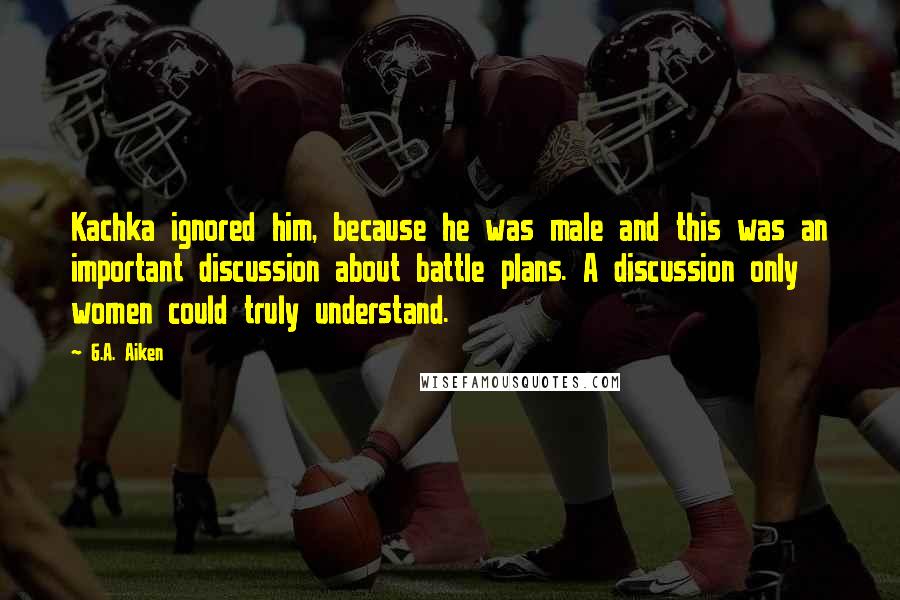 G.A. Aiken Quotes: Kachka ignored him, because he was male and this was an important discussion about battle plans. A discussion only women could truly understand.