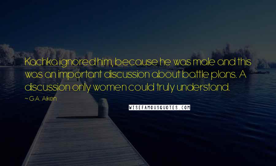 G.A. Aiken Quotes: Kachka ignored him, because he was male and this was an important discussion about battle plans. A discussion only women could truly understand.