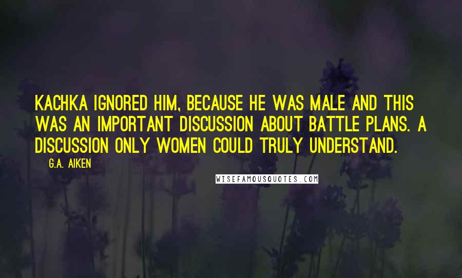 G.A. Aiken Quotes: Kachka ignored him, because he was male and this was an important discussion about battle plans. A discussion only women could truly understand.