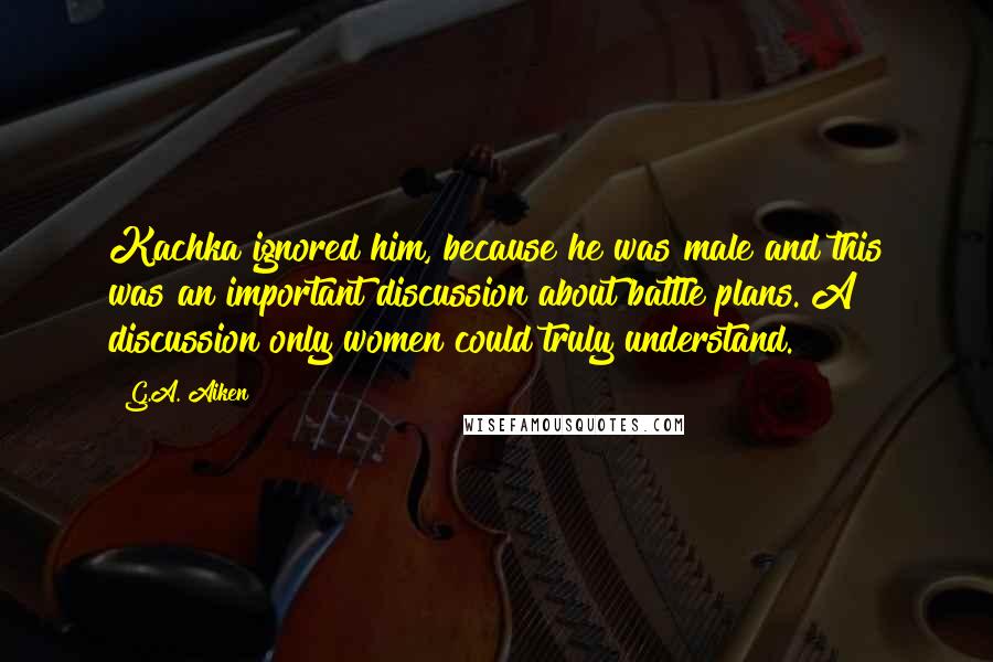 G.A. Aiken Quotes: Kachka ignored him, because he was male and this was an important discussion about battle plans. A discussion only women could truly understand.