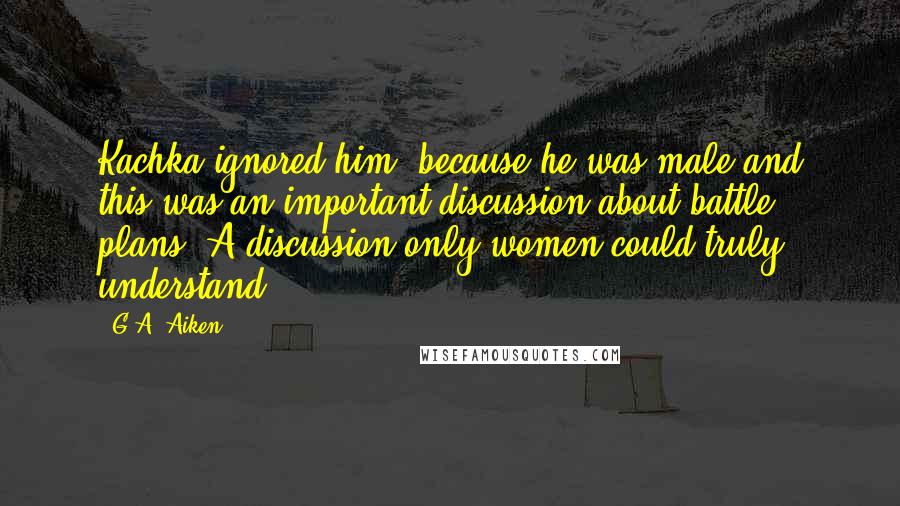 G.A. Aiken Quotes: Kachka ignored him, because he was male and this was an important discussion about battle plans. A discussion only women could truly understand.