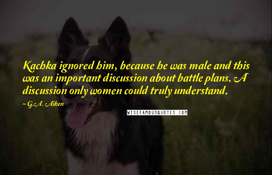 G.A. Aiken Quotes: Kachka ignored him, because he was male and this was an important discussion about battle plans. A discussion only women could truly understand.