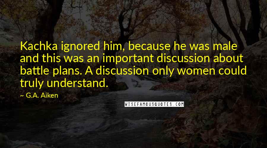 G.A. Aiken Quotes: Kachka ignored him, because he was male and this was an important discussion about battle plans. A discussion only women could truly understand.