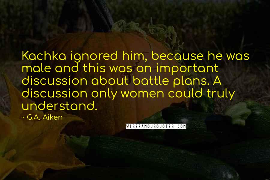 G.A. Aiken Quotes: Kachka ignored him, because he was male and this was an important discussion about battle plans. A discussion only women could truly understand.