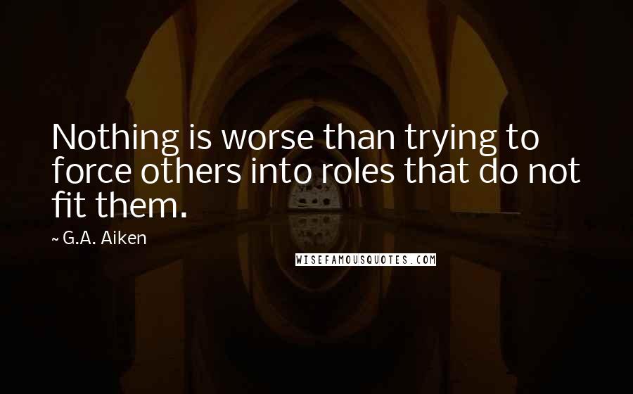 G.A. Aiken Quotes: Nothing is worse than trying to force others into roles that do not fit them.